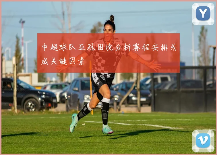 中超球队亚冠困境分析赛程安排或成关键因素