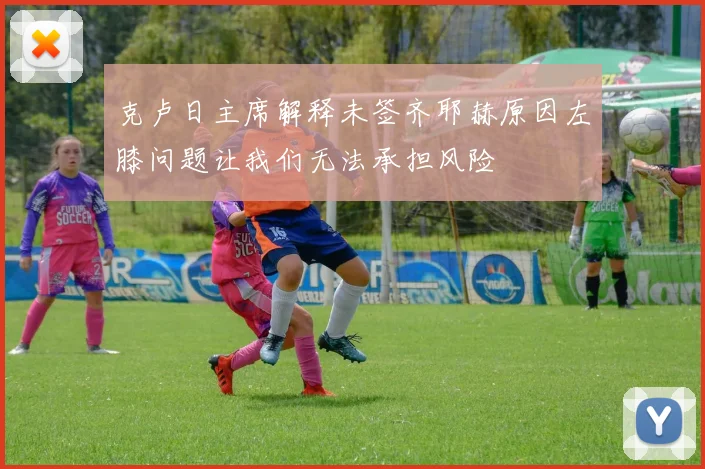 克卢日主席解释未签齐耶赫原因左膝问题让我们无法承担风险