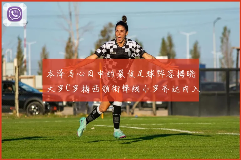 本泽马心目中的最佳足球阵容揭晓大罗C罗梅西领衔锋线小罗齐达内入选