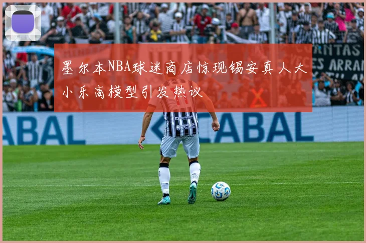 墨尔本NBA球迷商店惊现锡安真人大小乐高模型引发热议