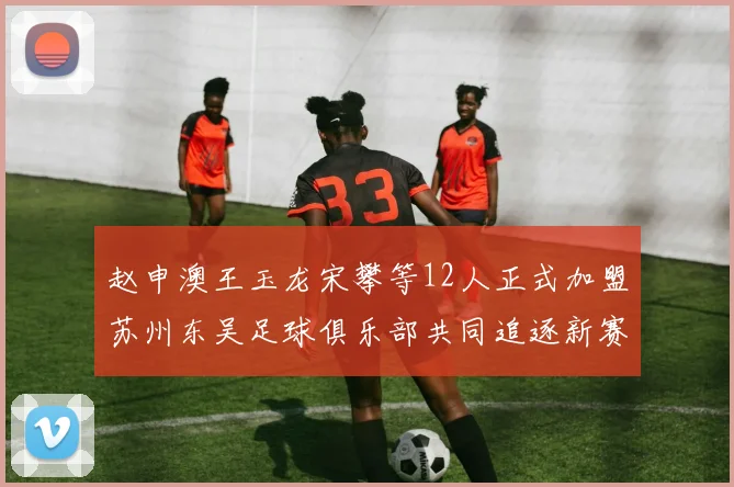 赵申澳王玉龙宋攀等12人正式加盟苏州东吴足球俱乐部共同追逐新赛季目标