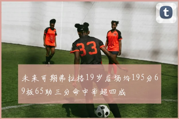 未来可期弗拉格19岁后场均195分69板65助三分命中率超四成