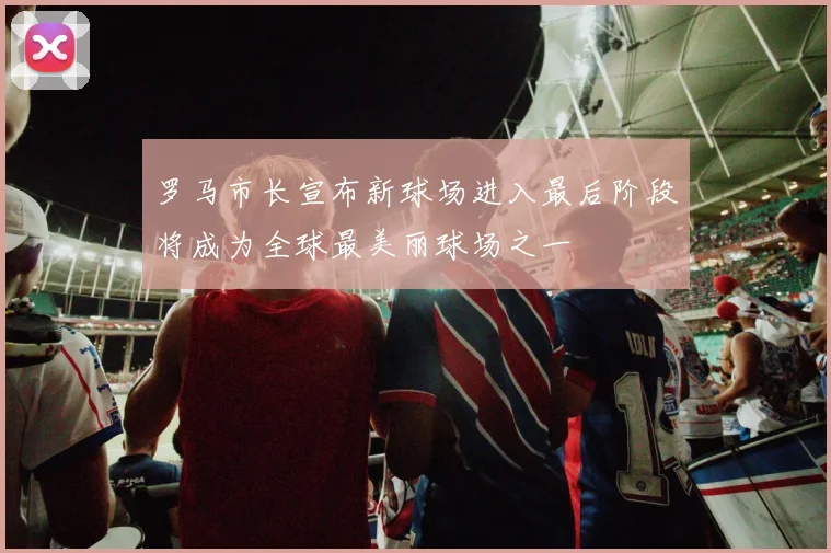 罗马市长宣布新球场进入最后阶段将成为全球最美丽球场之一