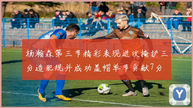 杨瀚森第三节精彩表现进攻掩护三分造犯规并成功盖帽单节贡献7分