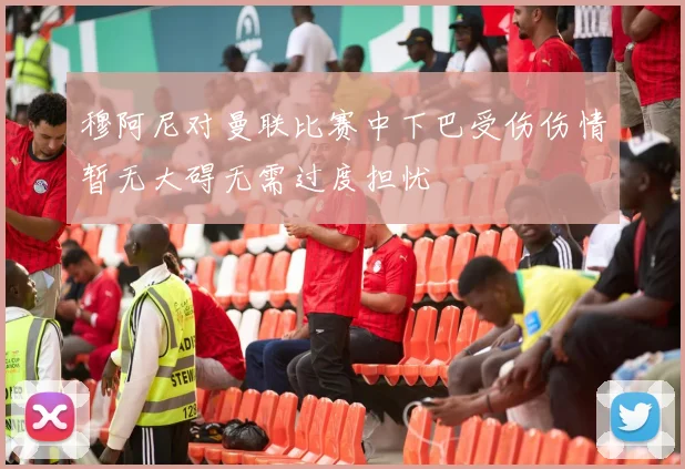 穆阿尼对曼联比赛中下巴受伤伤情暂无大碍无需过度担忧