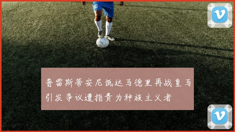 普雷斯蒂安尼抵达马德里再战皇马引发争议遭指责为种族主义者