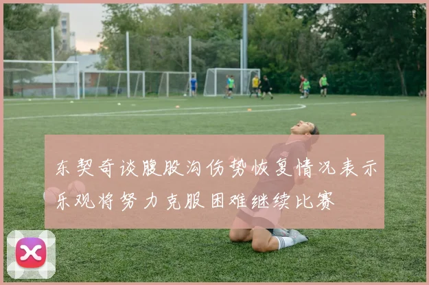 东契奇谈腹股沟伤势恢复情况表示乐观将努力克服困难继续比赛