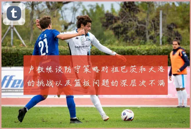 卢教练谈防守策略对祖巴茨和大洛的挑战以及篮板问题的深层次不满