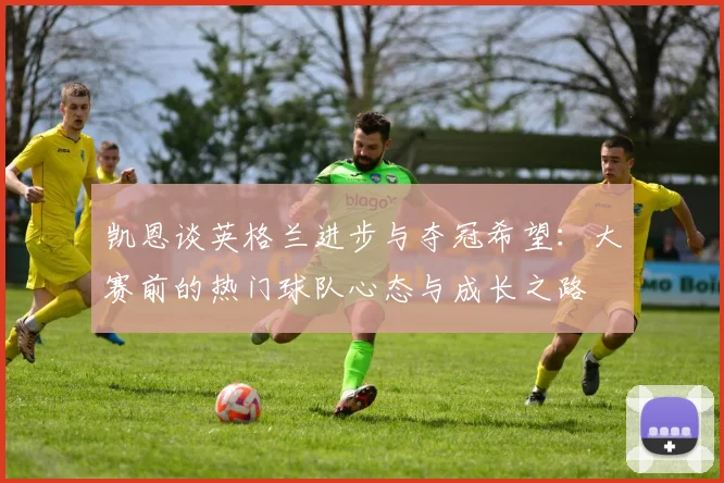 凯恩谈英格兰进步与夺冠希望：大赛前的热门球队心态与成长之路