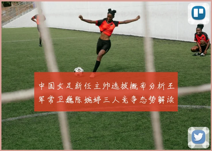 中国女足新任主帅选拔概率分析王军常卫巍陈婉婷三人竞争态势解读