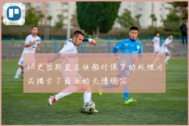 JR史密斯直言快船对保罗的处理方式揭示了商业的无情现实