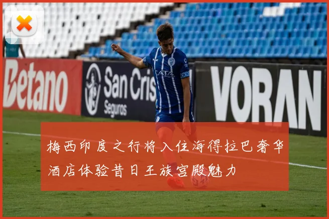 梅西印度之行将入住海得拉巴奢华酒店体验昔日王族宫殿魅力