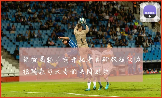 你被圈粉了吗开拓者自研双核助力杨瀚森与大哥们共同进步