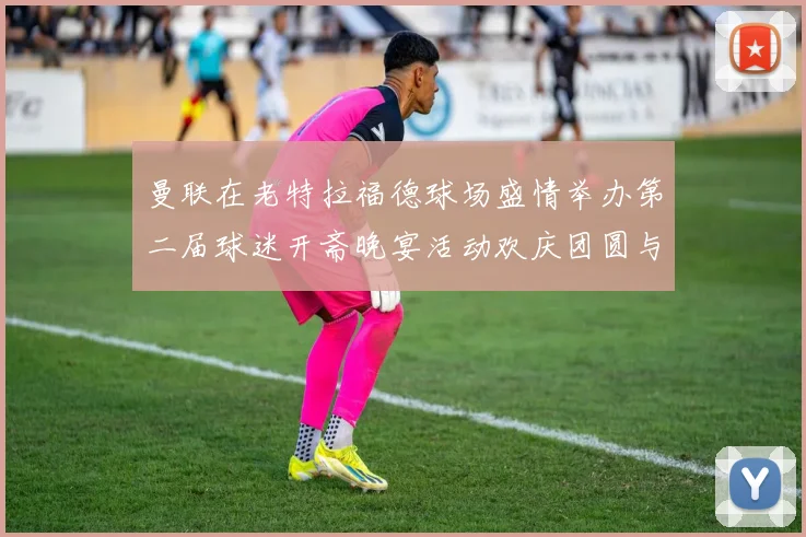 曼联在老特拉福德球场盛情举办第二届球迷开斋晚宴活动欢庆团圆与友谊