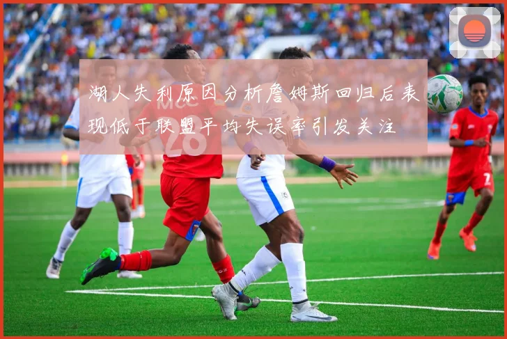 湖人失利原因分析詹姆斯回归后表现低于联盟平均失误率引发关注