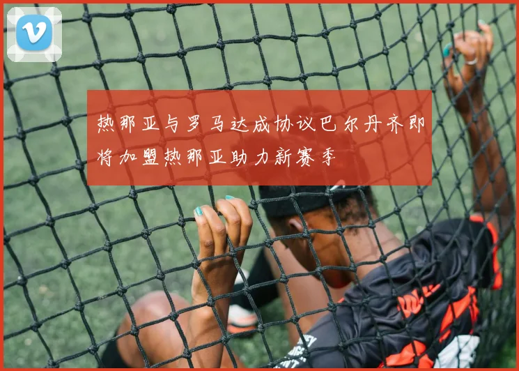 热那亚与罗马达成协议巴尔丹齐即将加盟热那亚助力新赛季