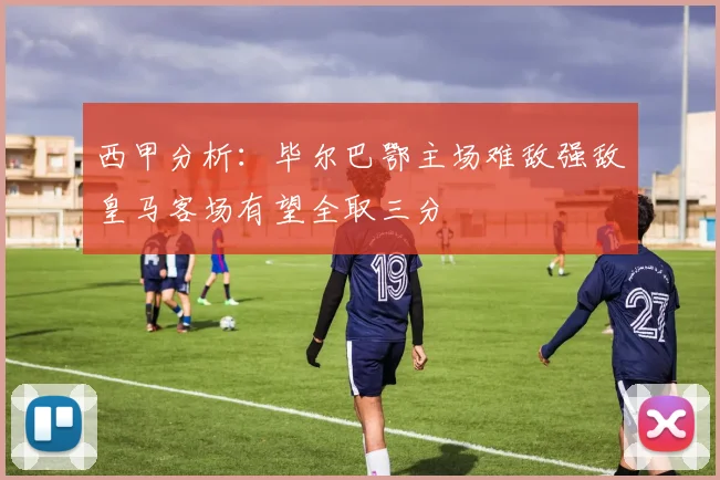 西甲分析：毕尔巴鄂主场难敌强敌皇马客场有望全取三分