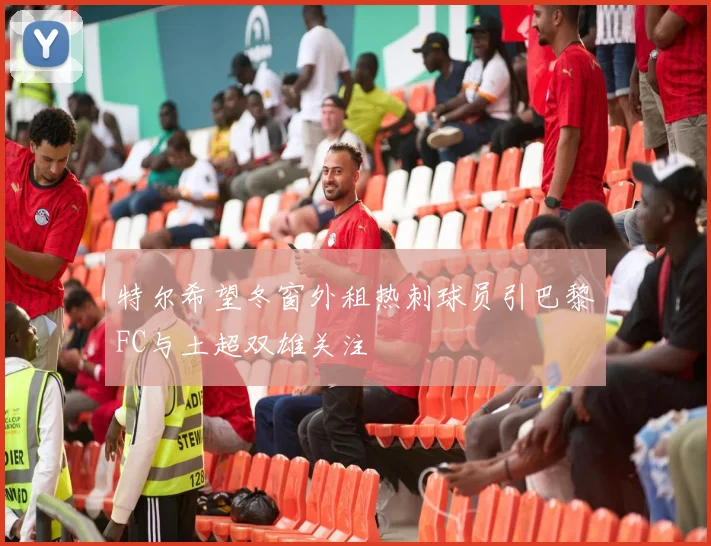 特尔希望冬窗外租热刺球员引巴黎FC与土超双雄关注