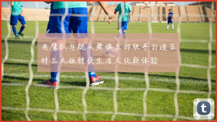老鹰队与脱衣舞俱乐部联手打造亚特兰大独特夜生活文化新体验