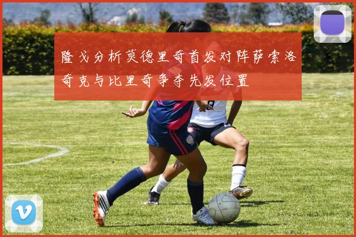 隆戈分析莫德里奇首发对阵萨索洛奇克与比里奇争夺先发位置