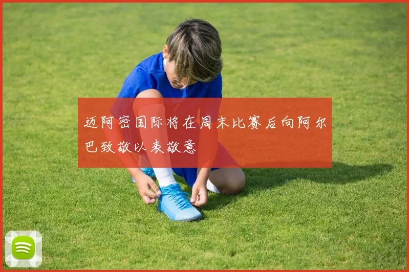 迈阿密国际将在周末比赛后向阿尔巴致敬以表敬意