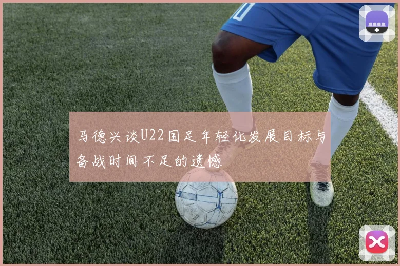 马德兴谈U22国足年轻化发展目标与备战时间不足的遗憾