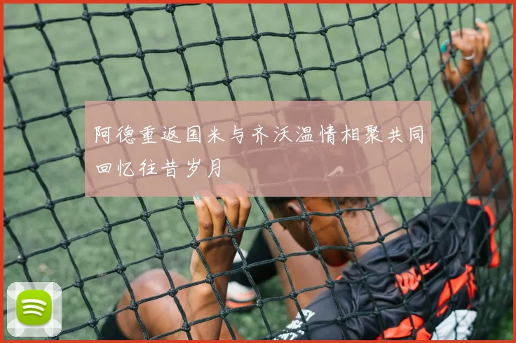 阿德重返国米与齐沃温情相聚共同回忆往昔岁月