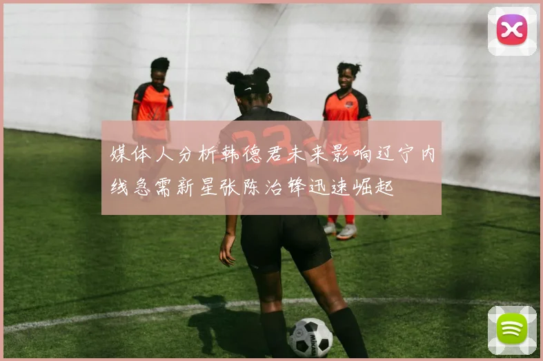 媒体人分析韩德君未来影响辽宁内线急需新星张陈治锋迅速崛起