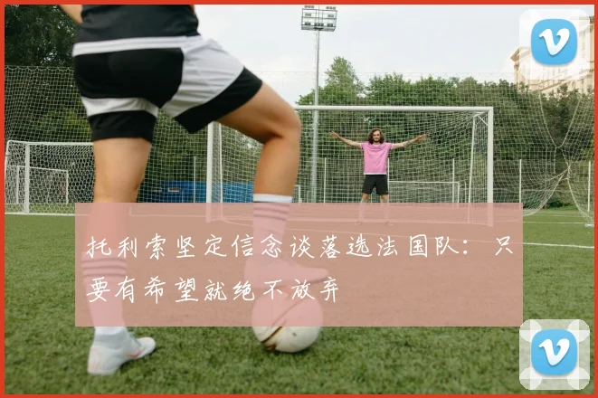 托利索坚定信念谈落选法国队：只要有希望就绝不放弃