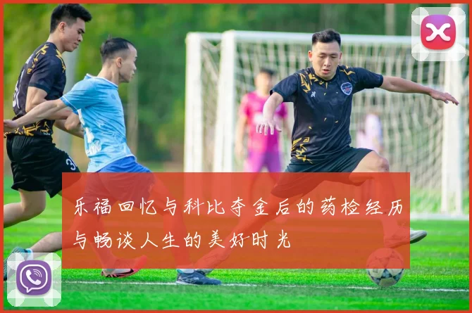 乐福回忆与科比夺金后的药检经历与畅谈人生的美好时光