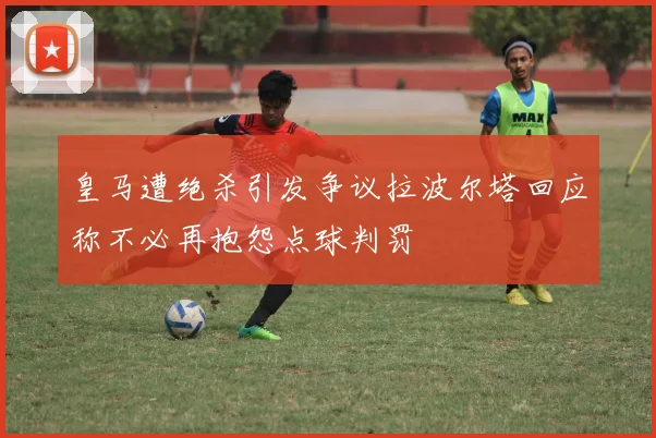 皇马遭绝杀引发争议拉波尔塔回应称不必再抱怨点球判罚