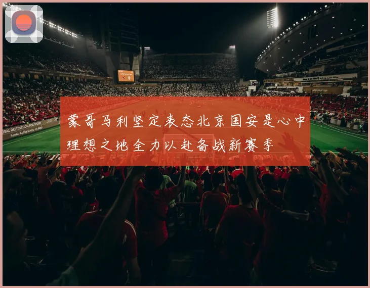 蒙哥马利坚定表态北京国安是心中理想之地全力以赴备战新赛季