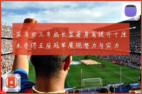 亚马尔三年成长显著身高提升十厘米夺得五座冠军展现潜力与实力