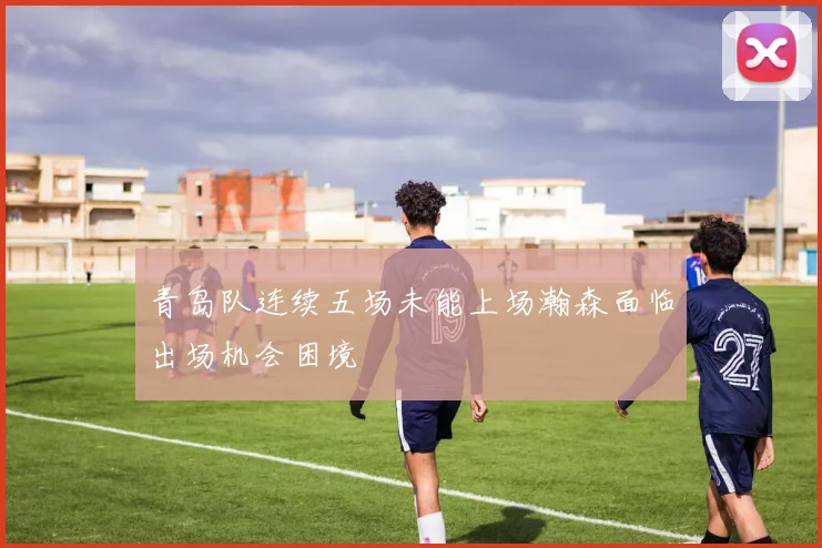 青岛队连续五场未能上场瀚森面临出场机会困境