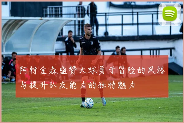 阿特金森盛赞大球勇于冒险的风格与提升队友能力的独特魅力