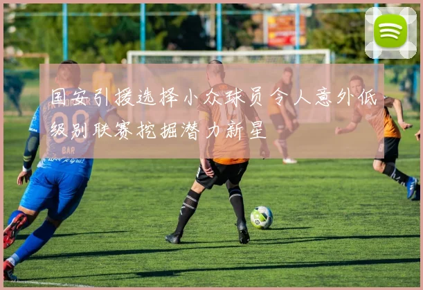 国安引援选择小众球员令人意外低级别联赛挖掘潜力新星