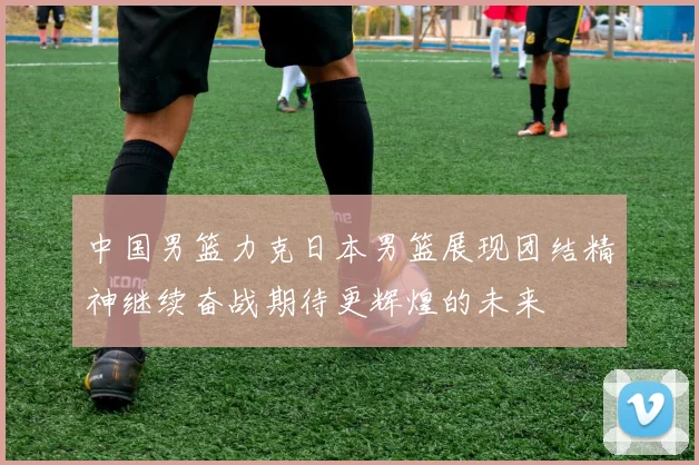 中国男篮力克日本男篮展现团结精神继续奋战期待更辉煌的未来