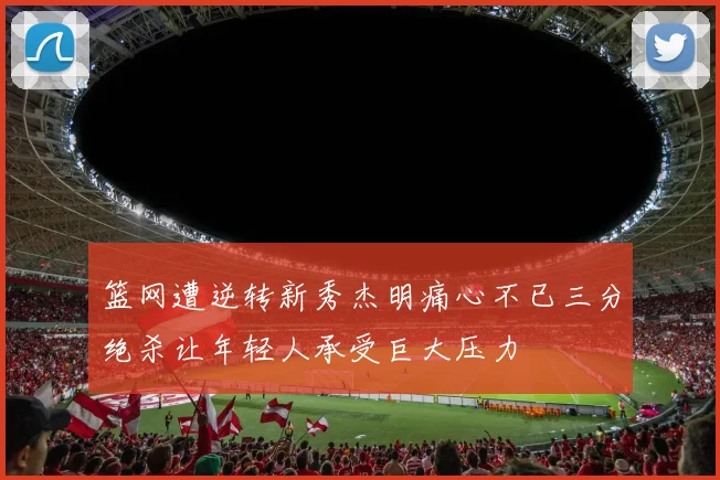 篮网遭逆转新秀杰明痛心不已三分绝杀让年轻人承受巨大压力