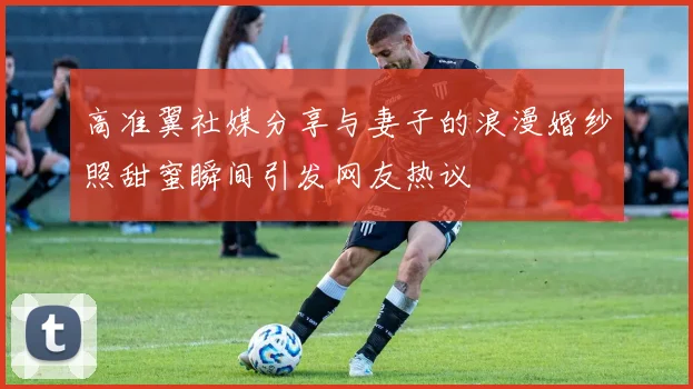 高准翼社媒分享与妻子的浪漫婚纱照甜蜜瞬间引发网友热议