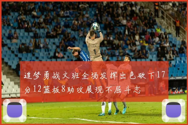 追梦勇战文班全场发挥出色砍下17分12篮板8助攻展现不屈斗志