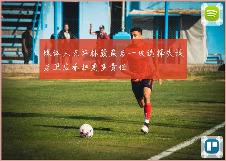 媒体人点评林葳最后一攻选择失误后卫应承担更多责任