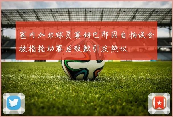 塞内加尔球员赛姆巴耶因自拍误会被指抢劫赛后致歉引发热议