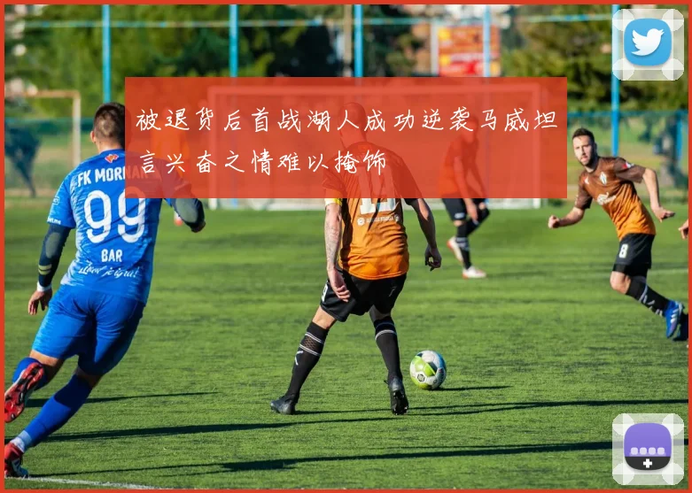 被退货后首战湖人成功逆袭马威坦言兴奋之情难以掩饰