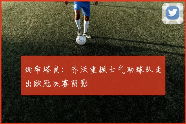 姆希塔良：齐沃重振士气助球队走出欧冠决赛阴影