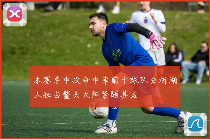 本赛季中投命中率前十球队分析湖人独占鳌头太阳紧随其后