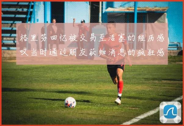 格里芬回忆被交易至活塞的经历感叹当时通过朋友获知消息的疯狂感受