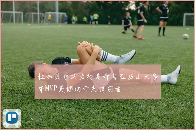 拉加贝尔认为约基奇与亚历山大争夺MVP更倾向于支持前者