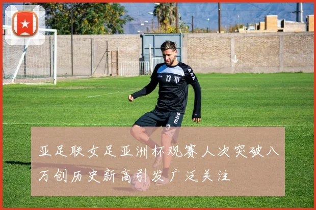 亚足联女足亚洲杯观赛人次突破八万创历史新高引发广泛关注